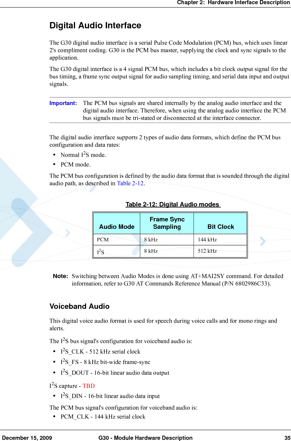 Chapter 2:  Hardware Interface Description December 15, 2009 G30 - Module Hardware Description 35Digital Audio InterfaceThe G30 digital audio interface is a serial Pulse Code Modulation (PCM) bus, which uses linear 2&apos;s compliment coding. G30 is the PCM bus master, supplying the clock and sync signals to the application.The G30 digital interface is a 4 signal PCM bus, which includes a bit clock output signal for the bus timing, a frame sync output signal for audio sampling timing, and serial data input and output signals.Important: The PCM bus signals are shared internally by the analog audio interface and the digital audio interface. Therefore, when using the analog audio interface the PCM bus signals must be tri-stated or disconnected at the interface connector.The digital audio interface supports 2 types of audio data formats, which define the PCM bus configuration and data rates:•Normal I2S mode.•PCM mode.The PCM bus configuration is defined by the audio data format that is sounded through the digital audio path, as described in Table 2-12.Note: Switching between Audio Modes is done using AT+MAI2SY command. For detailed information, refer to G30 AT Commands Reference Manual (P/N 6802986C33).Voiceband AudioThis digital voice audio format is used for speech during voice calls and for mono rings and alerts.The I2S bus signal&apos;s configuration for voiceband audio is:•I2S_CLK - 512 kHz serial clock•I2S_FS - 8 kHz bit-wide frame-sync•I2S_DOUT - 16-bit linear audio data outputI2S capture - TBD•I2S_DIN - 16-bit linear audio data inputThe PCM bus signal&apos;s configuration for voiceband audio is:•PCM_CLK - 144 kHz serial clockTable 2-12: Digital Audio modesAudio Mode Frame Sync Sampling Bit ClockPCM 8 kHz 144 kHzI2S8 kHz 512 kHz