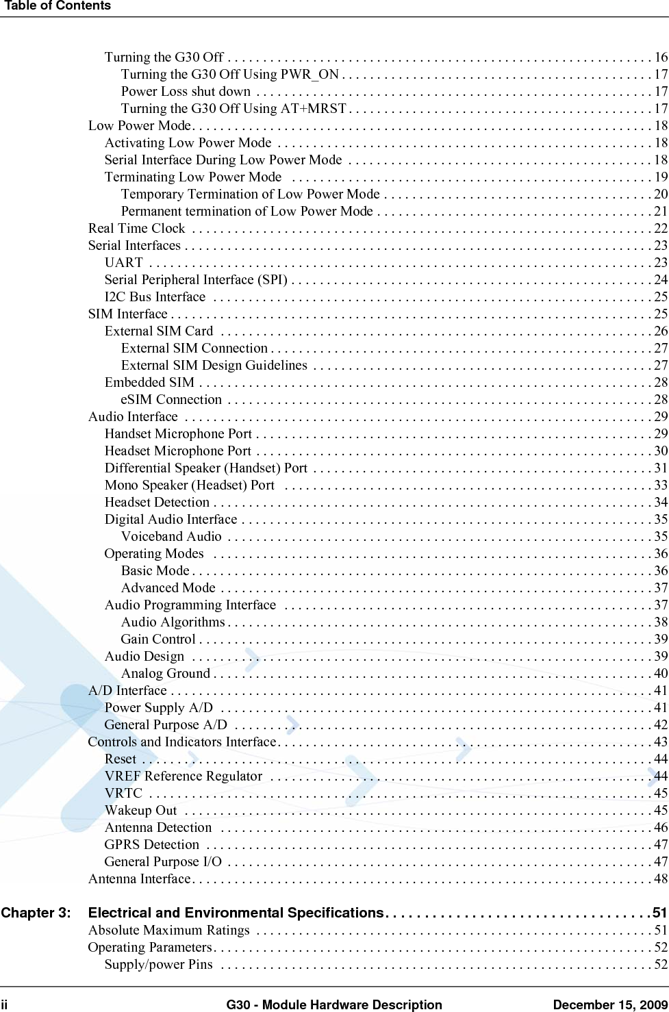  Table of Contentsii G30 - Module Hardware Description December 15, 2009Turning the G30 Off . . . . . . . . . . . . . . . . . . . . . . . . . . . . . . . . . . . . . . . . . . . . . . . . . . . . . . . . . . . . 16Turning the G30 Off Using PWR_ON . . . . . . . . . . . . . . . . . . . . . . . . . . . . . . . . . . . . . . . . . . . . 17Power Loss shut down  . . . . . . . . . . . . . . . . . . . . . . . . . . . . . . . . . . . . . . . . . . . . . . . . . . . . . . . . 17Turning the G30 Off Using AT+MRST . . . . . . . . . . . . . . . . . . . . . . . . . . . . . . . . . . . . . . . . . . . 17Low Power Mode. . . . . . . . . . . . . . . . . . . . . . . . . . . . . . . . . . . . . . . . . . . . . . . . . . . . . . . . . . . . . . . . . 18Activating Low Power Mode  . . . . . . . . . . . . . . . . . . . . . . . . . . . . . . . . . . . . . . . . . . . . . . . . . . . . . 18Serial Interface During Low Power Mode  . . . . . . . . . . . . . . . . . . . . . . . . . . . . . . . . . . . . . . . . . . . 18Terminating Low Power Mode   . . . . . . . . . . . . . . . . . . . . . . . . . . . . . . . . . . . . . . . . . . . . . . . . . . .19Temporary Termination of Low Power Mode . . . . . . . . . . . . . . . . . . . . . . . . . . . . . . . . . . . . . . 20Permanent termination of Low Power Mode . . . . . . . . . . . . . . . . . . . . . . . . . . . . . . . . . . . . . . . 21Real Time Clock  . . . . . . . . . . . . . . . . . . . . . . . . . . . . . . . . . . . . . . . . . . . . . . . . . . . . . . . . . . . . . . . . . 22Serial Interfaces . . . . . . . . . . . . . . . . . . . . . . . . . . . . . . . . . . . . . . . . . . . . . . . . . . . . . . . . . . . . . . . . . . 23UART  . . . . . . . . . . . . . . . . . . . . . . . . . . . . . . . . . . . . . . . . . . . . . . . . . . . . . . . . . . . . . . . . . . . . . . . 23Serial Peripheral Interface (SPI) . . . . . . . . . . . . . . . . . . . . . . . . . . . . . . . . . . . . . . . . . . . . . . . . . . . 24I2C Bus Interface  . . . . . . . . . . . . . . . . . . . . . . . . . . . . . . . . . . . . . . . . . . . . . . . . . . . . . . . . . . . . . . 25SIM Interface . . . . . . . . . . . . . . . . . . . . . . . . . . . . . . . . . . . . . . . . . . . . . . . . . . . . . . . . . . . . . . . . . . . . 25External SIM Card  . . . . . . . . . . . . . . . . . . . . . . . . . . . . . . . . . . . . . . . . . . . . . . . . . . . . . . . . . . . . . 26External SIM Connection . . . . . . . . . . . . . . . . . . . . . . . . . . . . . . . . . . . . . . . . . . . . . . . . . . . . . . 27External SIM Design Guidelines  . . . . . . . . . . . . . . . . . . . . . . . . . . . . . . . . . . . . . . . . . . . . . . . . 27Embedded SIM . . . . . . . . . . . . . . . . . . . . . . . . . . . . . . . . . . . . . . . . . . . . . . . . . . . . . . . . . . . . . . . . 28eSIM Connection  . . . . . . . . . . . . . . . . . . . . . . . . . . . . . . . . . . . . . . . . . . . . . . . . . . . . . . . . . . . . 28Audio Interface  . . . . . . . . . . . . . . . . . . . . . . . . . . . . . . . . . . . . . . . . . . . . . . . . . . . . . . . . . . . . . . . . . . 29Handset Microphone Port . . . . . . . . . . . . . . . . . . . . . . . . . . . . . . . . . . . . . . . . . . . . . . . . . . . . . . . . 29Headset Microphone Port . . . . . . . . . . . . . . . . . . . . . . . . . . . . . . . . . . . . . . . . . . . . . . . . . . . . . . . . 30Differential Speaker (Handset) Port . . . . . . . . . . . . . . . . . . . . . . . . . . . . . . . . . . . . . . . . . . . . . . . . 31Mono Speaker (Headset) Port   . . . . . . . . . . . . . . . . . . . . . . . . . . . . . . . . . . . . . . . . . . . . . . . . . . . . 33Headset Detection . . . . . . . . . . . . . . . . . . . . . . . . . . . . . . . . . . . . . . . . . . . . . . . . . . . . . . . . . . . . . . 34Digital Audio Interface . . . . . . . . . . . . . . . . . . . . . . . . . . . . . . . . . . . . . . . . . . . . . . . . . . . . . . . . . . 35Voiceband Audio  . . . . . . . . . . . . . . . . . . . . . . . . . . . . . . . . . . . . . . . . . . . . . . . . . . . . . . . . . . . . 35Operating Modes   . . . . . . . . . . . . . . . . . . . . . . . . . . . . . . . . . . . . . . . . . . . . . . . . . . . . . . . . . . . . . . 36Basic Mode . . . . . . . . . . . . . . . . . . . . . . . . . . . . . . . . . . . . . . . . . . . . . . . . . . . . . . . . . . . . . . . . . 36Advanced Mode . . . . . . . . . . . . . . . . . . . . . . . . . . . . . . . . . . . . . . . . . . . . . . . . . . . . . . . . . . . . . 37Audio Programming Interface  . . . . . . . . . . . . . . . . . . . . . . . . . . . . . . . . . . . . . . . . . . . . . . . . . . . . 37Audio Algorithms . . . . . . . . . . . . . . . . . . . . . . . . . . . . . . . . . . . . . . . . . . . . . . . . . . . . . . . . . . . . 38Gain Control . . . . . . . . . . . . . . . . . . . . . . . . . . . . . . . . . . . . . . . . . . . . . . . . . . . . . . . . . . . . . . . . 39Audio Design  . . . . . . . . . . . . . . . . . . . . . . . . . . . . . . . . . . . . . . . . . . . . . . . . . . . . . . . . . . . . . . . . . 39Analog Ground . . . . . . . . . . . . . . . . . . . . . . . . . . . . . . . . . . . . . . . . . . . . . . . . . . . . . . . . . . . . . . 40A/D Interface . . . . . . . . . . . . . . . . . . . . . . . . . . . . . . . . . . . . . . . . . . . . . . . . . . . . . . . . . . . . . . . . . . . . 41Power Supply A/D  . . . . . . . . . . . . . . . . . . . . . . . . . . . . . . . . . . . . . . . . . . . . . . . . . . . . . . . . . . . . . 41General Purpose A/D  . . . . . . . . . . . . . . . . . . . . . . . . . . . . . . . . . . . . . . . . . . . . . . . . . . . . . . . . . . . 42Controls and Indicators Interface. . . . . . . . . . . . . . . . . . . . . . . . . . . . . . . . . . . . . . . . . . . . . . . . . . . . . 43Reset  . . . . . . . . . . . . . . . . . . . . . . . . . . . . . . . . . . . . . . . . . . . . . . . . . . . . . . . . . . . . . . . . . . . . . . . . 44VREF Reference Regulator  . . . . . . . . . . . . . . . . . . . . . . . . . . . . . . . . . . . . . . . . . . . . . . . . . . . . . . 44VRTC  . . . . . . . . . . . . . . . . . . . . . . . . . . . . . . . . . . . . . . . . . . . . . . . . . . . . . . . . . . . . . . . . . . . . . . . 45Wakeup Out  . . . . . . . . . . . . . . . . . . . . . . . . . . . . . . . . . . . . . . . . . . . . . . . . . . . . . . . . . . . . . . . . . . 45Antenna Detection  . . . . . . . . . . . . . . . . . . . . . . . . . . . . . . . . . . . . . . . . . . . . . . . . . . . . . . . . . . . . . 46GPRS Detection  . . . . . . . . . . . . . . . . . . . . . . . . . . . . . . . . . . . . . . . . . . . . . . . . . . . . . . . . . . . . . . . 47General Purpose I/O  . . . . . . . . . . . . . . . . . . . . . . . . . . . . . . . . . . . . . . . . . . . . . . . . . . . . . . . . . . . . 47Antenna Interface. . . . . . . . . . . . . . . . . . . . . . . . . . . . . . . . . . . . . . . . . . . . . . . . . . . . . . . . . . . . . . . . . 48Chapter 3: Electrical and Environmental Specifications. . . . . . . . . . . . . . . . . . . . . . . . . . . . . . . . . .51Absolute Maximum Ratings  . . . . . . . . . . . . . . . . . . . . . . . . . . . . . . . . . . . . . . . . . . . . . . . . . . . . . . . . 51Operating Parameters. . . . . . . . . . . . . . . . . . . . . . . . . . . . . . . . . . . . . . . . . . . . . . . . . . . . . . . . . . . . . . 52Supply/power Pins  . . . . . . . . . . . . . . . . . . . . . . . . . . . . . . . . . . . . . . . . . . . . . . . . . . . . . . . . . . . . . 52