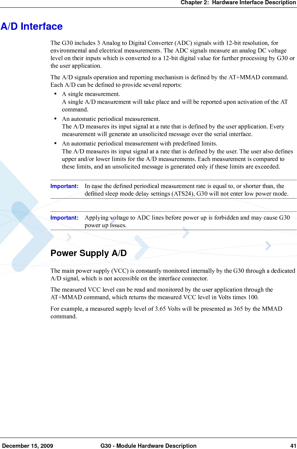 Chapter 2:  Hardware Interface Description December 15, 2009 G30 - Module Hardware Description 41A/D InterfaceThe G30 includes 3 Analog to Digital Converter (ADC) signals with 12-bit resolution, for environmental and electrical measurements. The ADC signals measure an analog DC voltage level on their inputs which is converted to a 12-bit digital value for further processing by G30 or the user application.The A/D signals operation and reporting mechanism is defined by the AT+MMAD command. Each A/D can be defined to provide several reports:•A single measurement.A single A/D measurement will take place and will be reported upon activation of the AT command.•An automatic periodical measurement.The A/D measures its input signal at a rate that is defined by the user application. Every measurement will generate an unsolicited message over the serial interface.•An automatic periodical measurement with predefined limits.The A/D measures its input signal at a rate that is defined by the user. The user also defines upper and/or lower limits for the A/D measurements. Each measurement is compared to these limits, and an unsolicited message is generated only if these limits are exceeded.Important: In case the defined periodical measurement rate is equal to, or shorter than, the defined sleep mode delay settings (ATS24), G30 will not enter low power mode.Important: Applying voltage to ADC lines before power up is forbidden and may cause G30 power up issues.Power Supply A/DThe main power supply (VCC) is constantly monitored internally by the G30 through a dedicated A/D signal, which is not accessible on the interface connector.The measured VCC level can be read and monitored by the user application through the AT+MMAD command, which returns the measured VCC level in Volts times 100.For example, a measured supply level of 3.65 Volts will be presented as 365 by the MMAD command.