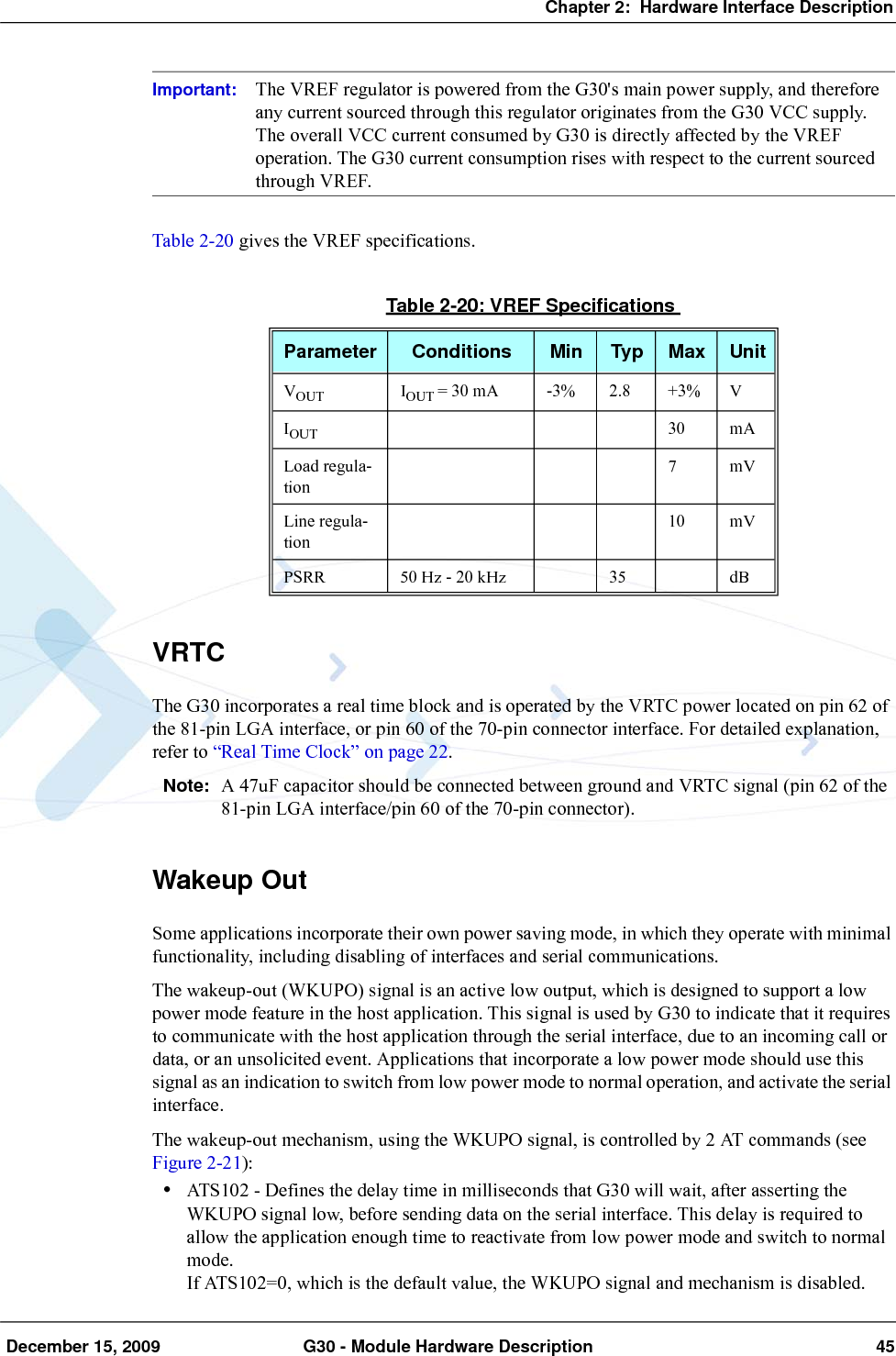 Chapter 2:  Hardware Interface Description December 15, 2009 G30 - Module Hardware Description 45Important: The VREF regulator is powered from the G30&apos;s main power supply, and therefore any current sourced through this regulator originates from the G30 VCC supply. The overall VCC current consumed by G30 is directly affected by the VREF operation. The G30 current consumption rises with respect to the current sourced through VREF.Table 2-20 gives the VREF specifications.VRTCThe G30 incorporates a real time block and is operated by the VRTC power located on pin 62 of the 81-pin LGA interface, or pin 60 of the 70-pin connector interface. For detailed explanation, refer to “Real Time Clock” on page 22.Note: A 47uF capacitor should be connected between ground and VRTC signal (pin 62 of the 81-pin LGA interface/pin 60 of the 70-pin connector).Wakeup OutSome applications incorporate their own power saving mode, in which they operate with minimal functionality, including disabling of interfaces and serial communications.The wakeup-out (WKUPO) signal is an active low output, which is designed to support a low power mode feature in the host application. This signal is used by G30 to indicate that it requires to communicate with the host application through the serial interface, due to an incoming call or data, or an unsolicited event. Applications that incorporate a low power mode should use this signal as an indication to switch from low power mode to normal operation, and activate the serial interface.The wakeup-out mechanism, using the WKUPO signal, is controlled by 2 AT commands (see Figure 2-21):•ATS102 - Defines the delay time in milliseconds that G30 will wait, after asserting the WKUPO signal low, before sending data on the serial interface. This delay is required to allow the application enough time to reactivate from low power mode and switch to normal mode.If ATS102=0, which is the default value, the WKUPO signal and mechanism is disabled.Table 2-20: VREF SpecificationsParameter Conditions Min Typ Max UnitVOUT IOUT = 30 mA -3% 2.8 +3% VIOUT 30 mALoad regula-tion7mVLine regula-tion10 mVPSRR 50 Hz - 20 kHz 35 dB