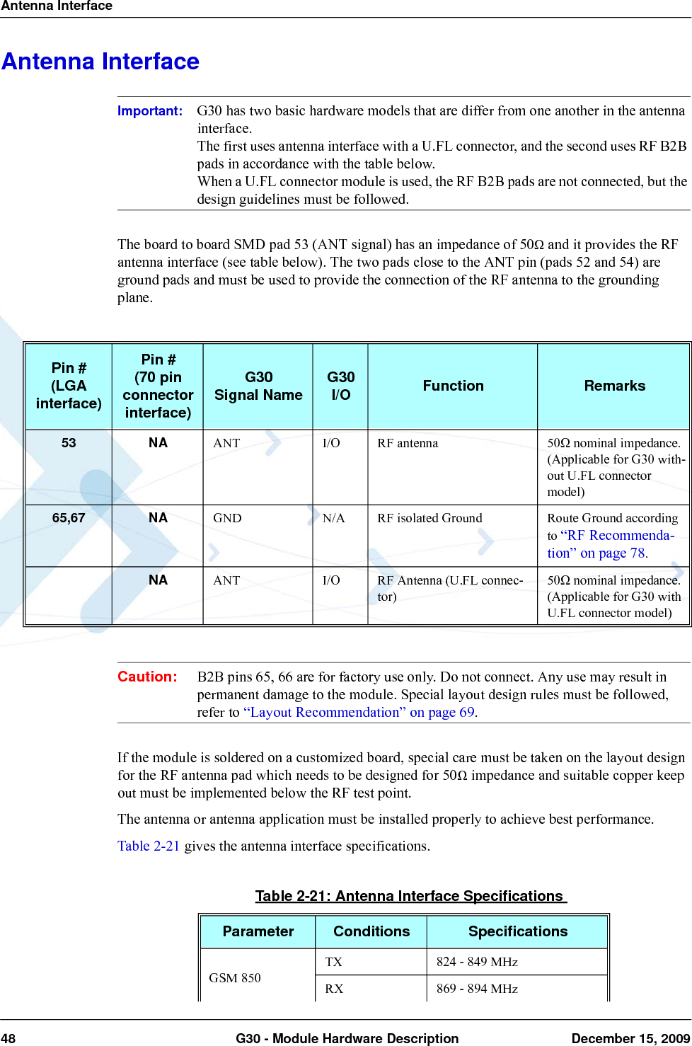 Antenna Interface48  G30 - Module Hardware Description December 15, 2009Antenna InterfaceImportant: G30 has two basic hardware models that are differ from one another in the antenna interface.The first uses antenna interface with a U.FL connector, and the second uses RF B2B pads in accordance with the table below.When a U.FL connector module is used, the RF B2B pads are not connected, but the design guidelines must be followed.The board to board SMD pad 53 (ANT signal) has an impedance of 50Ω and it provides the RF antenna interface (see table below). The two pads close to the ANT pin (pads 52 and 54) are ground pads and must be used to provide the connection of the RF antenna to the grounding plane.Caution: B2B pins 65, 66 are for factory use only. Do not connect. Any use may result in permanent damage to the module. Special layout design rules must be followed, refer to “Layout Recommendation” on page 69.If the module is soldered on a customized board, special care must be taken on the layout design for the RF antenna pad which needs to be designed for 50Ω impedance and suitable copper keep out must be implemented below the RF test point.The antenna or antenna application must be installed properly to achieve best performance.Table 2-21 gives the antenna interface specifications.Pin #(LGA interface)Pin #(70 pin connector interface)G30Signal Name G30I/O Function Remarks53 NA ANT I/O RF antenna 50Ω nominal impedance.(Applicable for G30 with-out U.FL connector model)65,67 NA GND N/A RF isolated Ground Route Ground according to “RF Recommenda-tion” on page 78.NA ANT I/O RF Antenna (U.FL connec-tor)50Ω nominal impedance.(Applicable for G30 with U.FL connector model)Table 2-21: Antenna Interface SpecificationsParameter Conditions SpecificationsGSM 850TX 824 - 849 MHzRX 869 - 894 MHz