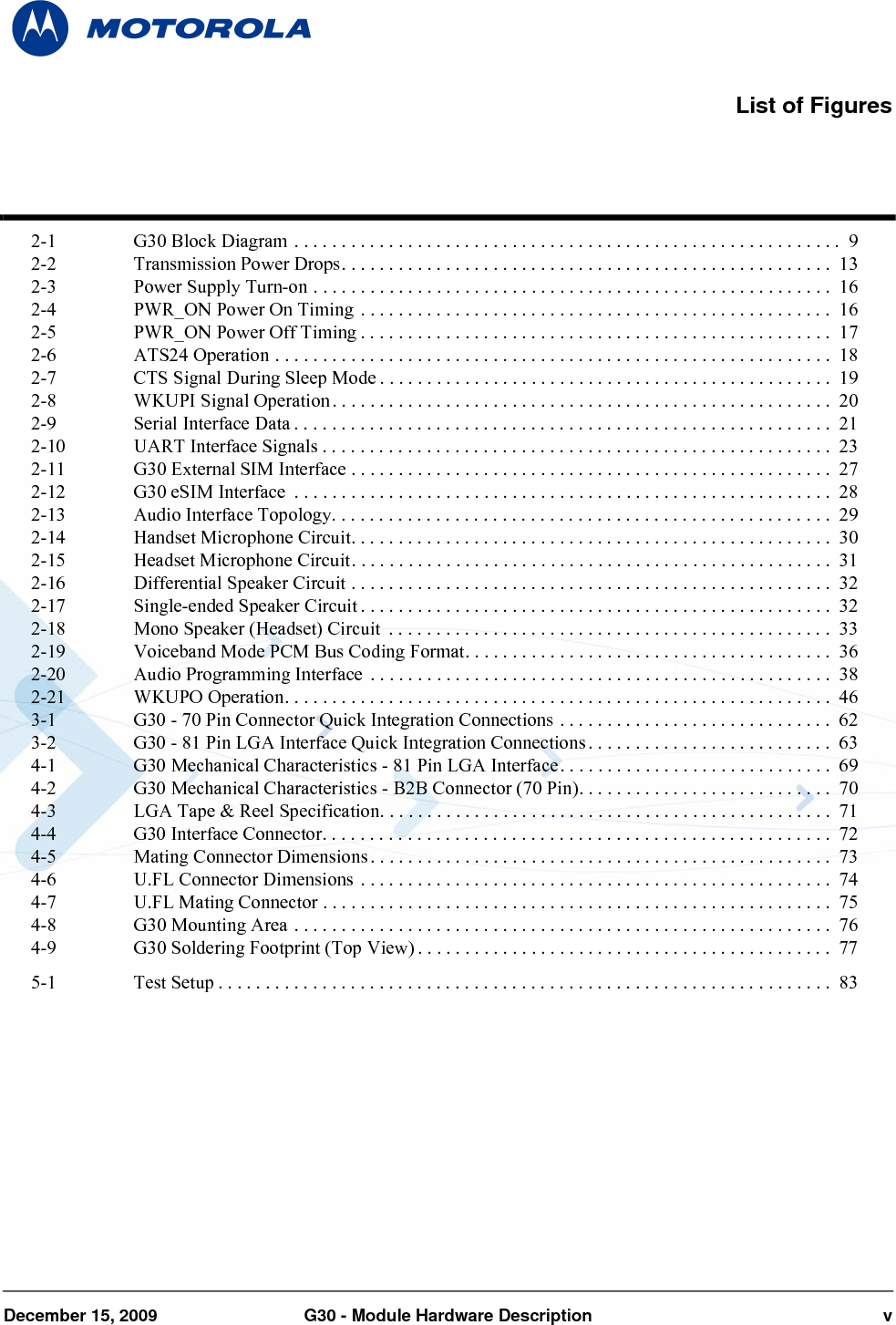 December 15, 2009 G30 - Module Hardware Description v2-1 G30 Block Diagram . . . . . . . . . . . . . . . . . . . . . . . . . . . . . . . . . . . . . . . . . . . . . . . . . . . . . . . . . .  92-2 Transmission Power Drops. . . . . . . . . . . . . . . . . . . . . . . . . . . . . . . . . . . . . . . . . . . . . . . . . . . .  132-3 Power Supply Turn-on . . . . . . . . . . . . . . . . . . . . . . . . . . . . . . . . . . . . . . . . . . . . . . . . . . . . . . .  162-4 PWR_ON Power On Timing . . . . . . . . . . . . . . . . . . . . . . . . . . . . . . . . . . . . . . . . . . . . . . . . . .  162-5 PWR_ON Power Off Timing . . . . . . . . . . . . . . . . . . . . . . . . . . . . . . . . . . . . . . . . . . . . . . . . . .  172-6 ATS24 Operation . . . . . . . . . . . . . . . . . . . . . . . . . . . . . . . . . . . . . . . . . . . . . . . . . . . . . . . . . . .  182-7 CTS Signal During Sleep Mode . . . . . . . . . . . . . . . . . . . . . . . . . . . . . . . . . . . . . . . . . . . . . . . .  192-8 WKUPI Signal Operation. . . . . . . . . . . . . . . . . . . . . . . . . . . . . . . . . . . . . . . . . . . . . . . . . . . . .  202-9 Serial Interface Data . . . . . . . . . . . . . . . . . . . . . . . . . . . . . . . . . . . . . . . . . . . . . . . . . . . . . . . . .  212-10 UART Interface Signals . . . . . . . . . . . . . . . . . . . . . . . . . . . . . . . . . . . . . . . . . . . . . . . . . . . . . .  232-11 G30 External SIM Interface . . . . . . . . . . . . . . . . . . . . . . . . . . . . . . . . . . . . . . . . . . . . . . . . . . .  272-12 G30 eSIM Interface  . . . . . . . . . . . . . . . . . . . . . . . . . . . . . . . . . . . . . . . . . . . . . . . . . . . . . . . . .  282-13 Audio Interface Topology. . . . . . . . . . . . . . . . . . . . . . . . . . . . . . . . . . . . . . . . . . . . . . . . . . . . .  292-14 Handset Microphone Circuit. . . . . . . . . . . . . . . . . . . . . . . . . . . . . . . . . . . . . . . . . . . . . . . . . . .  302-15 Headset Microphone Circuit. . . . . . . . . . . . . . . . . . . . . . . . . . . . . . . . . . . . . . . . . . . . . . . . . . .  312-16 Differential Speaker Circuit . . . . . . . . . . . . . . . . . . . . . . . . . . . . . . . . . . . . . . . . . . . . . . . . . . .  322-17 Single-ended Speaker Circuit . . . . . . . . . . . . . . . . . . . . . . . . . . . . . . . . . . . . . . . . . . . . . . . . . .  322-18 Mono Speaker (Headset) Circuit  . . . . . . . . . . . . . . . . . . . . . . . . . . . . . . . . . . . . . . . . . . . . . . . 332-19 Voiceband Mode PCM Bus Coding Format. . . . . . . . . . . . . . . . . . . . . . . . . . . . . . . . . . . . . . .  362-20 Audio Programming Interface  . . . . . . . . . . . . . . . . . . . . . . . . . . . . . . . . . . . . . . . . . . . . . . . . .  382-21 WKUPO Operation. . . . . . . . . . . . . . . . . . . . . . . . . . . . . . . . . . . . . . . . . . . . . . . . . . . . . . . . . .  463-1 G30 - 70 Pin Connector Quick Integration Connections . . . . . . . . . . . . . . . . . . . . . . . . . . . . .  623-2 G30 - 81 Pin LGA Interface Quick Integration Connections . . . . . . . . . . . . . . . . . . . . . . . . . .  634-1 G30 Mechanical Characteristics - 81 Pin LGA Interface. . . . . . . . . . . . . . . . . . . . . . . . . . . . .  694-2 G30 Mechanical Characteristics - B2B Connector (70 Pin). . . . . . . . . . . . . . . . . . . . . . . . . . .  704-3 LGA Tape &amp; Reel Specification. . . . . . . . . . . . . . . . . . . . . . . . . . . . . . . . . . . . . . . . . . . . . . . . 714-4 G30 Interface Connector. . . . . . . . . . . . . . . . . . . . . . . . . . . . . . . . . . . . . . . . . . . . . . . . . . . . . .  724-5 Mating Connector Dimensions . . . . . . . . . . . . . . . . . . . . . . . . . . . . . . . . . . . . . . . . . . . . . . . . . 734-6 U.FL Connector Dimensions . . . . . . . . . . . . . . . . . . . . . . . . . . . . . . . . . . . . . . . . . . . . . . . . . . 744-7 U.FL Mating Connector . . . . . . . . . . . . . . . . . . . . . . . . . . . . . . . . . . . . . . . . . . . . . . . . . . . . . .  754-8 G30 Mounting Area . . . . . . . . . . . . . . . . . . . . . . . . . . . . . . . . . . . . . . . . . . . . . . . . . . . . . . . . .  764-9 G30 Soldering Footprint (Top View) . . . . . . . . . . . . . . . . . . . . . . . . . . . . . . . . . . . . . . . . . . . .  775-1 Test Setup . . . . . . . . . . . . . . . . . . . . . . . . . . . . . . . . . . . . . . . . . . . . . . . . . . . . . . . . . . . . . . . . .  83List of Figures