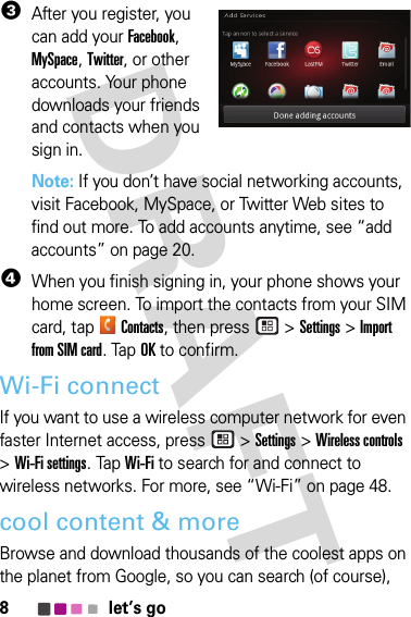 8let’s go3After you register, you can add your Facebook, MySpace, Twitter, or other accounts. Your phone downloads your friends and contacts when you sign in.Note: If you don’t have social networking accounts, visit Facebook, MySpace, or Twitter Web sites to find out more. To add accounts anytime, see “add accounts” on page 20.4When you finish signing in, your phone shows your home screen. To import the contacts from your SIM card, tapContacts, then press  &gt;Settings &gt;Import from SIM card. TapOK to confirm.Wi-Fi connectIf you want to use a wireless computer network for even faster Internet access, press  &gt;Settings &gt;Wireless controls &gt;Wi-Fi settings. TapWi-Fi to search for and connect to wireless networks. For more, see “Wi-Fi” on page 48.cool content &amp; moreBrowse and download thousands of the coolest apps on the planet from Google, so you can search (of course), 