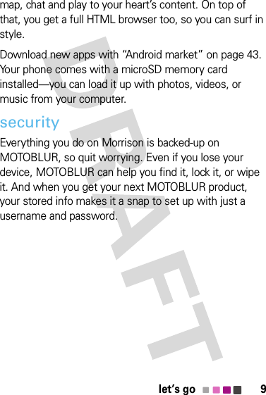 9let’s gomap, chat and play to your heart’s content. On top of that, you get a full HTML browser too, so you can surf in style.Download new apps with “Android market” on page 43. Your phone comes with a microSD memory card installed—you can load it up with photos, videos, or music from your computer.securityEverything you do on Morrison is backed-up on MOTOBLUR, so quit worrying. Even if you lose your device, MOTOBLUR can help you find it, lock it, or wipe it. And when you get your next MOTOBLUR product, your stored info makes it a snap to set up with just a username and password.