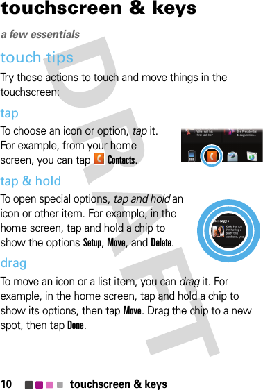 10 touchscreen &amp; keystouchscreen &amp; keysa few essentialstouch tipsTry these actions to touch and move things in the touchscreen:tapTo choose an icon or option, tap it. For example, from your home screen, you can tapContacts.tap &amp; holdTo open special options, tap and hold an icon or other item. For example, in the home screen, tap and hold a chip to show the options Setup, Move, and Delete.dragTo move an icon or a list item, you can drag it. For example, in the home screen, tap and hold a chip to show its options, then tap Move. Drag the chip to a new spot, then tap Done.