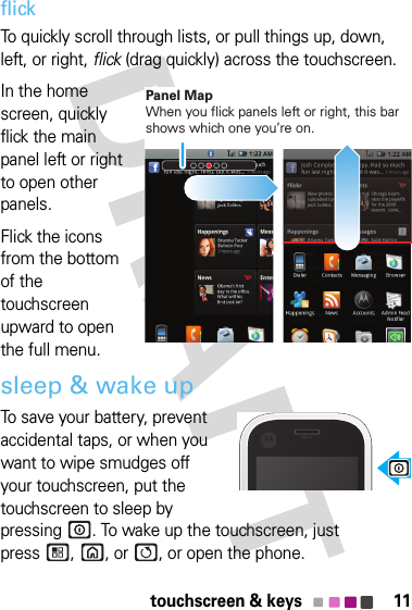 11touchscreen &amp; keysflickTo quickly scroll through lists, or pull things up, down, left, or right, flick (drag quickly) across the touchscreen.In the home screen, quickly flick the main panel left or right to open other panels.Flick the icons from the bottom of the touchscreen upward to open the full menu.sleep &amp; wake upTo save your battery, prevent accidental taps, or when you want to wipe smudges off your touchscreen, put the touchscreen to sleep by pressing . To wake up the touchscreen, just press ,  , or  , or open the phone.Panel MapWhen you flick panels left or right, this bar shows which one you’re on.