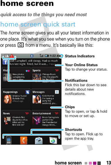 13home screenhome screenquick access to the things you need mosthome screen quick startThe home screen gives you all your latest information in one place. It’s what you see when you turn on the phone or press  from a menu. It’s basically like this:Status Indicators Your Online StatusTap to change your status.ChipsTap to open, or tap &amp; hold to move or set up.ShortcutsTap to open. Flick up to open the app tray.NotificationsFlick this bar down to see details about new notifications.