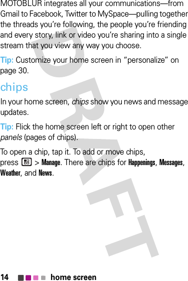 14 home screenMOTOBLUR integrates all your communications—from Gmail to Facebook, Twitter to MySpace—pulling together the threads you’re following, the people you’re friending and every story, link or video you’re sharing into a single stream that you view any way you choose.Tip: Customize your home screen in “personalize” on page 30.chipsIn your home screen, chips show you news and message updates. Tip: Flick the home screen left or right to open other panels (pages of chips).To open a chip, tap it. To add or move chips, press &gt;Manage. There are chips for Happenings, Messages, Weather, and News.