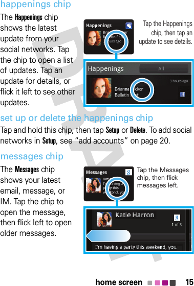 15home screenhappenings chipThe Happenings chip shows the latest update from your social networks. Tap the chip to open a list of updates. Tap an update for details, or flick it left to see other updates.set up or delete the happenings chipTap and hold this chip, then tapSetupor Delete. To add social networks in Setup, see “add accounts” on page 20.messages chipThe Messages chip shows your latest email, message, or IM. Tap the chip to open the message, then flick left to open older messages.Tap the Happenings chip, then tap an update to see details.Tap the Messages chip, then flick messages left.