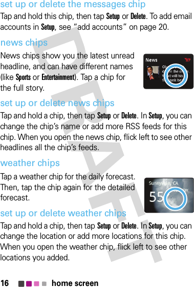 16 home screenset up or delete the messages chipTap and hold this chip, then tapSetupor Delete. To add email accounts in Setup, see “add accounts” on page 20.news chipsNews chips show you the latest unread headline, and can have different names (like Sports or Entertainment). Tap a chip for the full story. set up or delete news chipsTap and hold a chip, then tapSetupor Delete. In Setup, you can change the chip’s name or add more RSS feeds for this chip. When you open the news chip, flick left to see other headlines all the chip’s feeds.weather chipsTap a weather chip for the daily forecast. Then, tap the chip again for the detailed forecast.set up or delete weather chipsTap and hold a chip, then tapSetupor Delete. In Setup, you can change the location or add more locations for this chip. When you open the weather chip, flick left to see other locations you added.