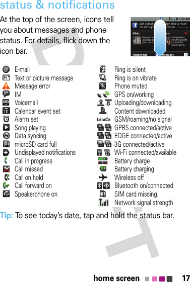 17home screenstatus &amp; notificationsAt the top of the screen, icons tell you about messages and phone status. For details, flick down the icon bar.Tip: To see today’s date, tap and hold the status bar.E-mailText or picture messageMessage errorIMVoicemailCalendar event setAlarm setSong playingData syncingmicroSD card fullUndisplayed notificationsCall in progressRing is silentRing is on vibratePhone mutedGPS on/workingUploading/downloadingContent downloadedGSM/roaming/no signalGPRS connected/activeEDGE connected/active3G connected/activeWi-Fi connected/availableBattery chargeBattery chargingWireless offBluetooth on/connectedSIM card missingNetwork signal strengthCall missedCall on holdCall forward onSpeakerphone on