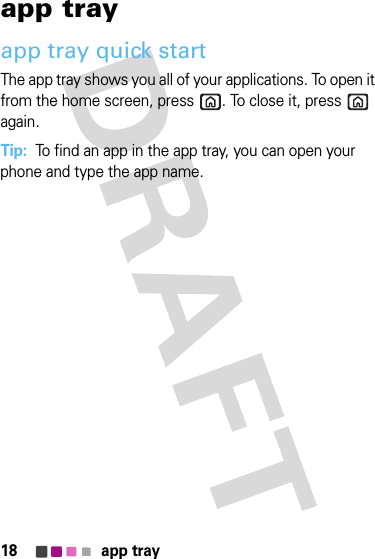 18 app trayapp trayapp tray quick startThe app tray shows you all of your applications. To open it from the home screen, press . To close it, press  again.Tip:  To find an app in the app tray, you can open your phone and type the app name.