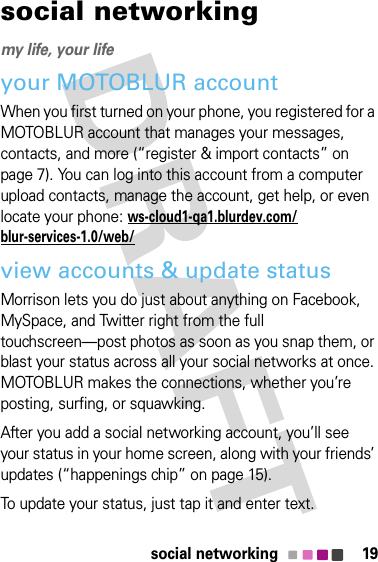 19social networkingsocial networkingmy life, your lifeyour MOTOBLUR accountWhen you first turned on your phone, you registered for a MOTOBLUR account that manages your messages, contacts, and more (“register &amp; import contacts” on page 7). You can log into this account from a computer upload contacts, manage the account, get help, or even locate your phone: ws-cloud1-qa1.blurdev.com/blur-services-1.0/web/view accounts &amp; update statusMorrison lets you do just about anything on Facebook, MySpace, and Twitter right from the full touchscreen—post photos as soon as you snap them, or blast your status across all your social networks at once. MOTOBLUR makes the connections, whether you’re posting, surfing, or squawking.After you add a social networking account, you’ll see your status in your home screen, along with your friends’ updates (“happenings chip” on page 15).To update your status, just tap it and enter text.