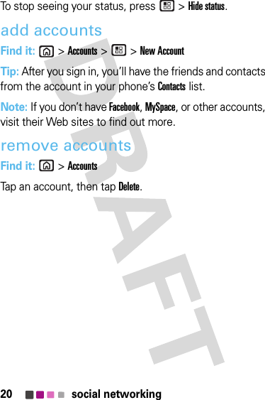 20 social networkingTo stop seeing your status, press  &gt;Hide status.add accountsFind it:  &gt;Accounts &gt; &gt;New AccountTip: After you sign in, you’ll have the friends and contacts from the account in your phone’s Contactslist.Note: If you don’t have Facebook, MySpace, or other accounts, visit their Web sites to find out more.remove accountsFind it:  &gt;AccountsTap an account, then tapDelete.