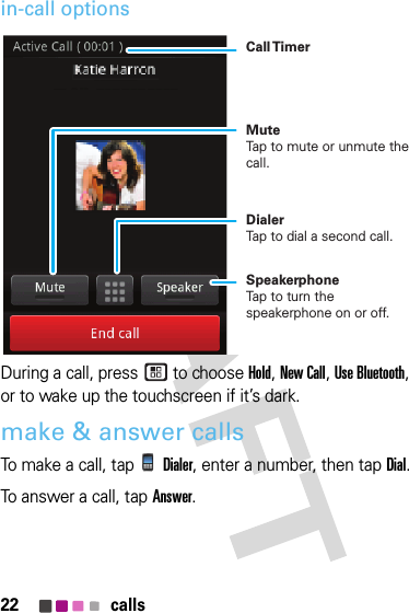 22 callsin-call optionsDuring a call, press  to choose Hold, New Call, Use Bluetooth, or to wake up the touchscreen if it’s dark.make &amp; answer callsTo make a call, tapDialer, enter a number, then tapDial.To answer a call, tapAnswer.Call TimerMute Tap to mute or unmute the call.Dialer Tap to dial a second call.Speakerphone Tap to turn the speakerphone on or off.