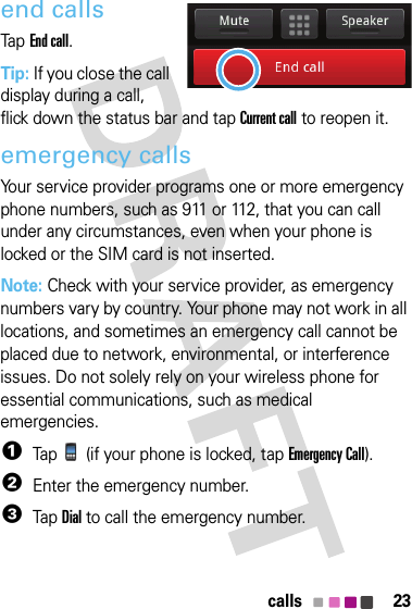 23callsend callsTapEnd call.Tip: If you close the call display during a call, flick down the status bar and tap Current call to reopen it.emergency callsYour service provider programs one or more emergency phone numbers, such as 911 or 112, that you can call under any circumstances, even when your phone is locked or the SIM card is not inserted.Note: Check with your service provider, as emergency numbers vary by country. Your phone may not work in all locations, and sometimes an emergency call cannot be placed due to network, environmental, or interference issues. Do not solely rely on your wireless phone for essential communications, such as medical emergencies.  1Tap  (if your phone is locked, tapEmergency Call).2Enter the emergency number.3TapDial to call the emergency number.