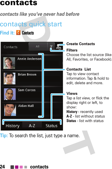 24 contactscontactscontacts like you’ve never had beforecontacts quick startFind it: ContactsTip: To search the list, just type a name.FiltersChoose the list source (like All, Favorites, or Facebook).Create ContactsViewsTap a list view, or flick the display right or left, to show:History - recently usedA-Z - list without statusStatus - list with statusContacts  ListTap to view contact information. Tap &amp; hold to edit, delete and more.