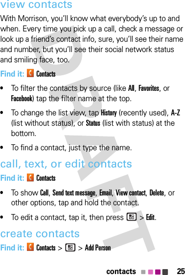 25contactsview contactsWith Morrison, you’ll know what everybody’s up to and when. Every time you pick up a call, check a message or look up a friend’s contact info, sure, you’ll see their name and number, but you’ll see their social network status and smiling face, too.Find it: Contacts•To filter the contacts by source (like All, Favorites, or Facebook) tap the filter name at the top.•To change the list view, tap History (recently used), A-Z (list without status), or Status (list with status) at the bottom.•To find a contact, just type the name.call, text, or edit contactsFind it: Contacts•To s h ow Call, Send text message, Email, View contact, Delete, or other options, tap and hold the contact.•To edit a contact, tap it, then press  &gt;Edit.create contactsFind it: Contacts &gt; &gt;Add Person