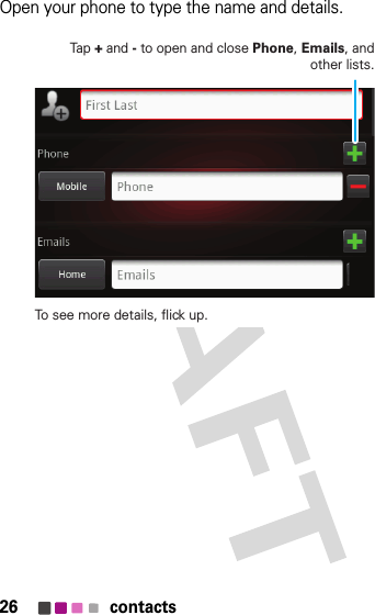 26 contactsOpen your phone to type the name and details.Tap + and - to open and close Phone, Emails, and other lists.To see more details, flick up.