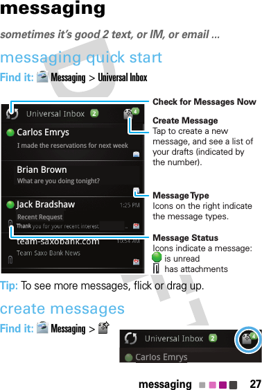 27messagingmessagingsometimes it’s good 2 text, or IM, or email ...messaging quick startFind it: Messaging &gt;Universal InboxTip: To see more messages, flick or drag up.create messagesFind it: Messaging &gt;Brian BrownCarlos EmrysJack BradshawWhat are you doing tonight?Recent RequestI made the reservations for next weekThankCreate MessageTap to create a new message, and see a list of your drafts (indicated by the number).Check for Messages NowMessage TypeIcons on the right indicate the message types.Message StatusIcons indicate a message:     is unread     has attachmentsCarlos EmrysCarlos Emrys