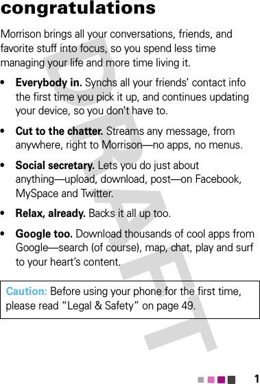 1congratulationsMorrison brings all your conversations, friends, and favorite stuff into focus, so you spend less time managing your life and more time living it.• Everybody in. Synchs all your friends’ contact info the first time you pick it up, and continues updating your device, so you don’t have to.• Cut to the chatter. Streams any message, from anywhere, right to Morrison—no apps, no menus.• Social secretary. Lets you do just about anything—upload, download, post—on Facebook, MySpace and Twitter.• Relax, already. Backs it all up too.• Google too. Download thousands of cool apps from Google—search (of course), map, chat, play and surf to your heart’s content.Caution: Before using your phone for the first time, please read “Legal &amp; Safety” on page 49.