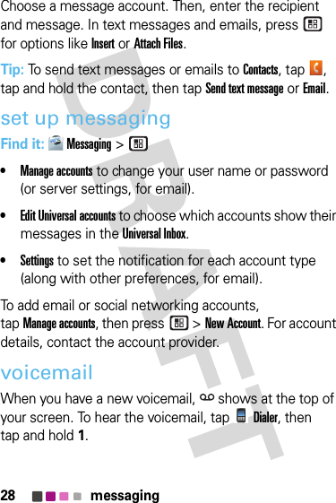 28 messagingChoose a message account. Then, enter the recipient and message. In text messages and emails, press  for options like Insertor Attach Files.Tip: To send text messages or emails to Contacts, tap , tap and hold the contact, then tapSend text message or Email.set up messagingFind it: Messaging &gt;•Manage accounts to change your user name or password (or server settings, for email).•Edit Universal accounts to choose which accounts show their messages in the Universal Inbox.•Settings to set the notification for each account type (along with other preferences, for email).To add email or social networking accounts, tapManage accounts, then press  &gt;New Account. For account details, contact the account provider.voicemailWhen you have a new voicemail,  shows at the top of your screen. To hear the voicemail, tapDialer, then tap and hold 1.