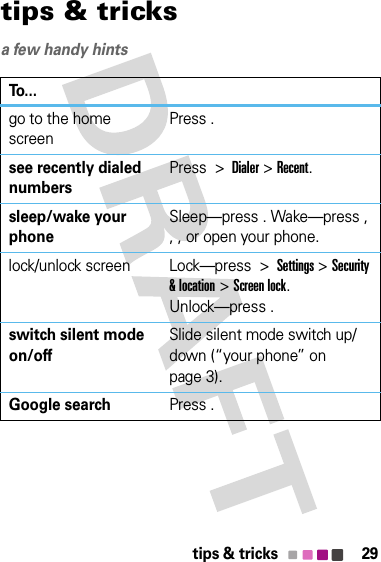 29tips &amp; trickstips &amp; tricksa few handy hints To...go to the home screenPress .see recently dialed numbersPress  &gt;  Dialer &gt; Recent.sleep/wake your phoneSleep—press . Wake—press , , , or open your phone.lock/unlock screen Lock—press  &gt;  Settings &gt; Security &amp; location &gt; Screen lock. Unlock—press . switch silent mode on/offSlide silent mode switch up/down (“your phone” on page 3).Google searchPress .