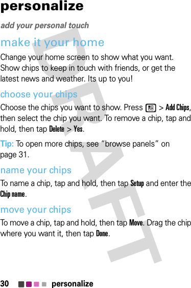 30 personalizepersonalizeadd your personal touchmake it your homeChange your home screen to show what you want. Show chips to keep in touch with friends, or get the latest news and weather. Its up to you!choose your chipsChoose the chips you want to show. Press   &gt; Add Chips, then select the chip you want. To remove a chip, tap and hold, then tap Delete &gt; Yes.Tip: To open more chips, see “browse panels” on page 31.name your chipsTo name a chip, tap and hold, then tap Setup and enter the Chip name.move your chipsTo move a chip, tap and hold, then tap Move. Drag the chip where you want it, then tap Done.