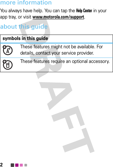 2more informationYou always have help. You can tap the Help Center in your app tray, or visitwww.motorola.com/support.about this guidesymbols in this guideThese features might not be available. For details, contact your service provider.These features require an optional accessory.