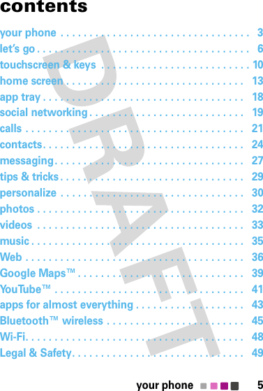 5your phonecontentsyour phone . . . . . . . . . . . . . . . . . . . . . . . . . . . . . . . . .   3let’s go . . . . . . . . . . . . . . . . . . . . . . . . . . . . . . . . . . . . .   6touchscreen &amp; keys  . . . . . . . . . . . . . . . . . . . . . . . . . . 10home screen . . . . . . . . . . . . . . . . . . . . . . . . . . . . . . .   13app tray . . . . . . . . . . . . . . . . . . . . . . . . . . . . . . . . . . .   18social networking . . . . . . . . . . . . . . . . . . . . . . . . . . .   19calls . . . . . . . . . . . . . . . . . . . . . . . . . . . . . . . . . . . . . .   21contacts. . . . . . . . . . . . . . . . . . . . . . . . . . . . . . . . . . .   24messaging. . . . . . . . . . . . . . . . . . . . . . . . . . . . . . . . .   27tips &amp; tricks. . . . . . . . . . . . . . . . . . . . . . . . . . . . . . . .   29personalize . . . . . . . . . . . . . . . . . . . . . . . . . . . . . . . .   30photos . . . . . . . . . . . . . . . . . . . . . . . . . . . . . . . . . . . .   32videos  . . . . . . . . . . . . . . . . . . . . . . . . . . . . . . . . . . . .   33music . . . . . . . . . . . . . . . . . . . . . . . . . . . . . . . . . . . . .   35Web . . . . . . . . . . . . . . . . . . . . . . . . . . . . . . . . . . . . . .   36Google Maps™. . . . . . . . . . . . . . . . . . . . . . . . . . . . .   39YouTube™ . . . . . . . . . . . . . . . . . . . . . . . . . . . . . . . . .   41apps for almost everything . . . . . . . . . . . . . . . . . . .   43Bluetooth™ wireless . . . . . . . . . . . . . . . . . . . . . . . .   45Wi-Fi. . . . . . . . . . . . . . . . . . . . . . . . . . . . . . . . . . . . . .   48Legal &amp; Safety. . . . . . . . . . . . . . . . . . . . . . . . . . . . . .   49