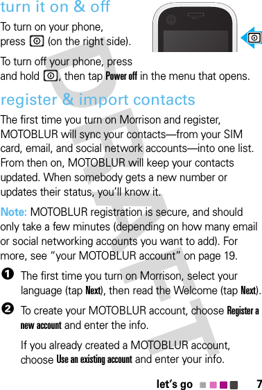 7let’s goturn it on &amp; offTo turn on your phone, press  (on the right side).To turn off your phone, press and hold , then tapPower off in the menu that opens.register &amp; import contactsThe first time you turn on Morrison and register, MOTOBLUR will sync your contacts—from your SIM card, email, and social network accounts—into one list. From then on, MOTOBLUR will keep your contacts updated. When somebody gets a new number or updates their status, you’ll know it.Note: MOTOBLUR registration is secure, and should only take a few minutes (depending on how many email or social networking accounts you want to add). For more, see “your MOTOBLUR account” on page 19.  1The first time you turn on Morrison, select your language (tapNext), then read the Welcome (tapNext).2To create your MOTOBLUR account, chooseRegister a new account and enter the info.If you already created a MOTOBLUR account, chooseUse an existing account and enter your info.