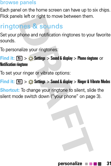 31personalizebrowse panelsEach panel on the home screen can have up to six chips. Flick panels left or right to move between them.ringtones &amp; soundsSet your phone and notification ringtones to your favorite sounds.To personalize your ringtones:Find it:  &gt;  Settings &gt; Sound &amp; display &gt; Phone ringtone or Notification ringtoneTo set your ringer or vibrate options:Find it:  &gt;  Settings &gt; Sound &amp; display &gt; Ringer &amp; Vibrate ModesShortcut: To change your ringtone to silent, slide the silent mode switch down (“your phone” on page 3).