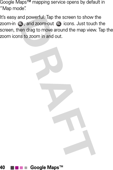 40 Google Maps™Google Maps™ mapping service opens by default in “Map mode”. It’s easy and powerful. Tap the screen to show the zoom-in  , and zoom-out   icons. Just touch the screen, then drag to move around the map view. Tap the zoom icons to zoom in and out.