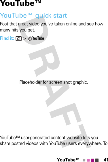 41YouTube™YouTube™YouTube™ quick startPost that great video you’ve taken online and see how many hits you get.Find it: &gt;YouTubeYouTube™ user-generated content website lets you share posted videos with YouTube users everywhere. To Placeholder for screen shot graphic.