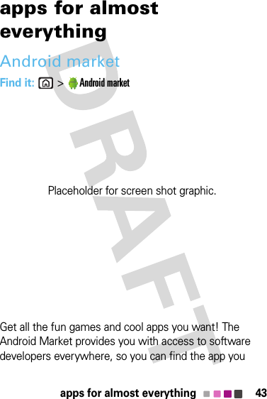 43apps for almost everythingapps for almost everythingAndroid marketFind it: &gt;Android marketGet all the fun games and cool apps you want! The Android Market provides you with access to software developers everywhere, so you can find the app you Placeholder for screen shot graphic.
