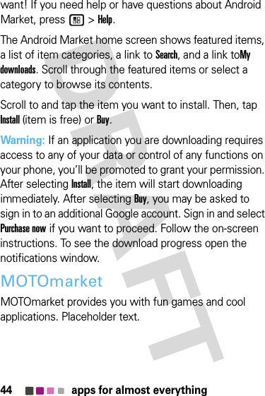 44 apps for almost everythingwant! If you need help or have questions about Android Market, press   &gt; Help.The Android Market home screen shows featured items, a list of item categories, a link to Search, and a link toMy downloads. Scroll through the featured items or select a category to browse its contents.Scroll to and tap the item you want to install. Then, tap Install (item is free) or Buy.Warning: If an application you are downloading requires access to any of your data or control of any functions on your phone, you’ll be promoted to grant your permission. After selecting Install, the item will start downloading immediately. After selecting Buy, you may be asked to sign in to an additional Google account. Sign in and select Purchase now if you want to proceed. Follow the on-screen instructions. To see the download progress open the notifications window.MOTOmarketMOTOmarket provides you with fun games and cool applications. Placeholder text.