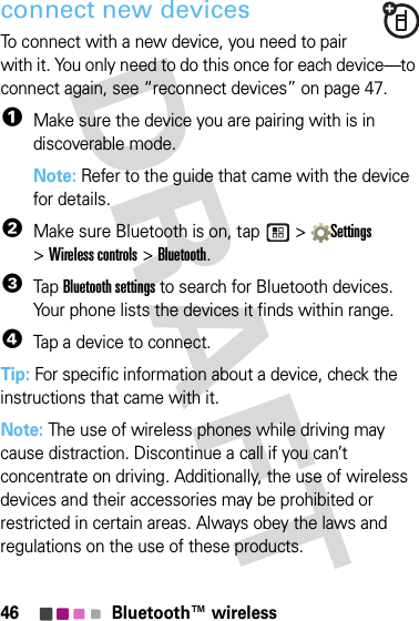 46 Bluetooth™ wirelessconnect new devicesTo connect with a new device, you need to pair with it. You only need to do this once for each device—to connect again, see “reconnect devices” on page 47.  1Make sure the device you are pairing with is in discoverable mode.Note: Refer to the guide that came with the device for details.2Make sure Bluetooth is on, tap   &gt; Settings &gt;Wireless controls &gt; Bluetooth.3Tap Bluetooth settings to search for Bluetooth devices. Your phone lists the devices it finds within range.4Tap a device to connect.Tip: For specific information about a device, check the instructions that came with it.Note: The use of wireless phones while driving may cause distraction. Discontinue a call if you can’t concentrate on driving. Additionally, the use of wireless devices and their accessories may be prohibited or restricted in certain areas. Always obey the laws and regulations on the use of these products.