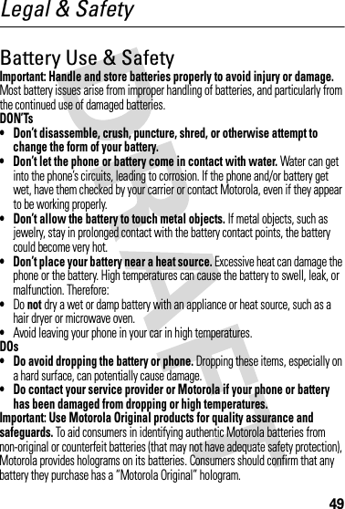 49Legal &amp; SafetyBattery Use &amp; SafetyImportant: Handle and store batteries properly to avoid injury or damage. Most battery issues arise from improper handling of batteries, and particularly from the continued use of damaged batteries.DON’Ts• Don’t disassemble, crush, puncture, shred, or otherwise attempt to change the form of your battery.• Don’t let the phone or battery come in contact with water. Water can get into the phone’s circuits, leading to corrosion. If the phone and/or battery get wet, have them checked by your carrier or contact Motorola, even if they appear to be working properly.• Don’t allow the battery to touch metal objects. If metal objects, such as jewelry, stay in prolonged contact with the battery contact points, the battery could become very hot.• Don’t place your battery near a heat source. Excessive heat can damage the phone or the battery. High temperatures can cause the battery to swell, leak, or malfunction. Therefore:•Do not dry a wet or damp battery with an appliance or heat source, such as a hair dryer or microwave oven.•Avoid leaving your phone in your car in high temperatures.DOs• Do avoid dropping the battery or phone. Dropping these items, especially on a hard surface, can potentially cause damage.• Do contact your service provider or Motorola if your phone or battery has been damaged from dropping or high temperatures.Important: Use Motorola Original products for quality assurance and safeguards. To aid consumers in identifying authentic Motorola batteries from non-original or counterfeit batteries (that may not have adequate safety protection), Motorola provides holograms on its batteries. Consumers should confirm that any battery they purchase has a “Motorola Original” hologram.