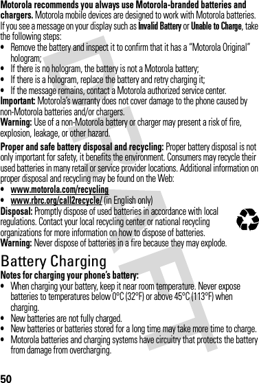 50Motorola recommends you always use Motorola-branded batteries and chargers. Motorola mobile devices are designed to work with Motorola batteries. If you see a message on your display such as Invalid Battery or Unable to Charge, take the following steps:•Remove the battery and inspect it to confirm that it has a “Motorola Original” hologram;•If there is no hologram, the battery is not a Motorola battery;•If there is a hologram, replace the battery and retry charging it;•If the message remains, contact a Motorola authorized service center.Important: Motorola’s warranty does not cover damage to the phone caused by non-Motorola batteries and/or chargers.Warning: Use of a non-Motorola battery or charger may present a risk of fire, explosion, leakage, or other hazard.Proper and safe battery disposal and recycling: Proper battery disposal is not only important for safety, it benefits the environment. Consumers may recycle their used batteries in many retail or service provider locations. Additional information on proper disposal and recycling may be found on the Web:•www.motorola.com/recycling•www.rbrc.org/call2recycle/ (in English only)Disposal: Promptly dispose of used batteries in accordance with local regulations. Contact your local recycling center or national recycling organizations for more information on how to dispose of batteries.Warning: Never dispose of batteries in a fire because they may explode.Battery ChargingNotes for charging your phone’s battery:•When charging your battery, keep it near room temperature. Never expose batteries to temperatures below 0°C (32°F) or above 45°C (113°F) when charging.•New batteries are not fully charged.•New batteries or batteries stored for a long time may take more time to charge.•Motorola batteries and charging systems have circuitry that protects the battery from damage from overcharging.032375o