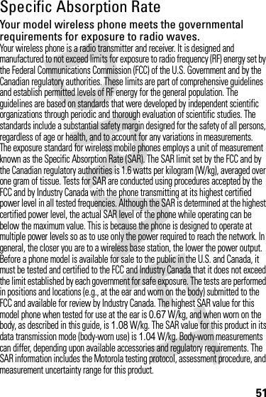 51Specific Absorption RateSARYour model wireless phone meets the governmental requirements for exposure to radio waves.Your wireless phone is a radio transmitter and receiver. It is designed and manufactured to not exceed limits for exposure to radio frequency (RF) energy set by the Federal Communications Commission (FCC) of the U.S. Government and by the Canadian regulatory authorities. These limits are part of comprehensive guidelines and establish permitted levels of RF energy for the general population. The guidelines are based on standards that were developed by independent scientific organizations through periodic and thorough evaluation of scientific studies. The standards include a substantial safety margin designed for the safety of all persons, regardless of age or health, and to account for any variations in measurements.The exposure standard for wireless mobile phones employs a unit of measurement known as the Specific Absorption Rate (SAR). The SAR limit set by the FCC and by the Canadian regulatory authorities is 1.6 watts per kilogram (W/kg), averaged over one gram of tissue. Tests for SAR are conducted using procedures accepted by the FCC and by Industry Canada with the phone transmitting at its highest certified power level in all tested frequencies. Although the SAR is determined at the highest certified power level, the actual SAR level of the phone while operating can be below the maximum value. This is because the phone is designed to operate at multiple power levels so as to use only the power required to reach the network. In general, the closer you are to a wireless base station, the lower the power output.Before a phone model is available for sale to the public in the U.S. and Canada, it must be tested and certified to the FCC and Industry Canada that it does not exceed the limit established by each government for safe exposure. The tests are performed in positions and locations (e.g., at the ear and worn on the body) submitted to the FCC and available for review by Industry Canada. The highest SAR value for this model phone when tested for use at the ear is 0.67W/kg, and when worn on the body, as described in this guide, is 1.08 W/kg. The SAR value for this product in its data transmission mode (body-worn use) is 1.04 W/kg. Body-worn measurements can differ, depending upon available accessories and regulatory requirements. The SAR information includes the Motorola testing protocol, assessment procedure, and measurement uncertainty range for this product.