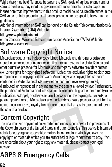 52While there may be differences between the SAR levels of various phones and at various positions, they meet the governmental requirements for safe exposure. Please note that improvements to this product model could cause differences in the SAR value for later products; in all cases, products are designed to be within the guidelines.Additional information on SAR can be found on the Cellular Telecommunications &amp; Internet Association (CTIA) Web site:http://www.phonefacts.netor the Canadian Wireless Telecommunications Association (CWTA) Web site:http://www.cwta.caSoftware Copyright NoticeSoftware Copyright NoticeMotorola products may include copyrighted Motorola and third-party software stored in semiconductor memories or other media. Laws in the United States and other countries preserve for Motorola and third-party software providers certain exclusive rights for copyrighted software, such as the exclusive rights to distribute or reproduce the copyrighted software. Accordingly, any copyrighted software contained in Motorola products may not be modified, reverse-engineered, distributed, or reproduced in any manner to the extent allowed by law. Furthermore, the purchase of Motorola products shall not be deemed to grant either directly or by implication, estoppel, or otherwise, any license under the copyrights, patents, or patent applications of Motorola or any third-party software provider, except for the normal, non-exclusive, royalty-free license to use that arises by operation of law in the sale of a product.Content CopyrightContent  CopyrightThe unauthorized copying of copyrighted materials is contrary to the provisions of the Copyright Laws of the United States and other countries. This device is intended solely for copying non-copyrighted materials, materials in which you own the copyright, or materials which you are authorized or legally permitted to copy. If you are uncertain about your right to copy any material, please contact your legal advisor.AGPS &amp; Emergency CallsAGPS &amp; Emergency Cal ls