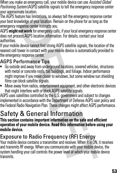 53When you make an emergency call, your mobile device can use Assisted Global Positioning System (AGPS) satellite signals to tell the emergency response center your approximate location.The AGPS feature has limitations, so always tell the emergency response center your best knowledge of your location. Remain on the phone for as long as the emergency response center instructs you.AGPS might not work for emergency calls, if your local emergency response center does not process AGPS location information. For details, contact your local authorities.If your mobile device cannot find strong AGPS satellite signals, the location of the nearest cell tower in contact with your mobile device is automatically provided to the emergency response center.AGPS Performance Tips•Go outside and away from underground locations, covered vehicles, structures with metal or concrete roofs, tall buildings, and foliage. Indoor performance might improve if you move closer to windows, but some window sun shielding films can block satellite signals.•Move away from radios, entertainment equipment, and other electronic devices that might interfere with or block AGPS satellite signals.AGPS uses satellites controlled by the U.S. government and subject to changes implemented in accordance with the Department of Defense AGPS user policy and the Federal Radio Navigation Plan. These changes might affect AGPS performance.Safety &amp; General InformationSafety InformationThis section contains important information on the safe and efficient operation of your mobile device. Read this information before using your mobile device.Exposure to Radio Frequency (RF) EnergyYour mobile device contains a transmitter and receiver. When it is ON, it receives and transmits RF energy. When you communicate with your mobile device, the system handling your call controls the power level at which your mobile device transmits.