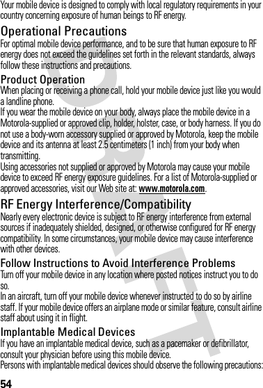 54Your mobile device is designed to comply with local regulatory requirements in your country concerning exposure of human beings to RF energy.Operational PrecautionsFor optimal mobile device performance, and to be sure that human exposure to RF energy does not exceed the guidelines set forth in the relevant standards, always follow these instructions and precautions.Product OperationWhen placing or receiving a phone call, hold your mobile device just like you would a landline phone.If you wear the mobile device on your body, always place the mobile device in a Motorola-supplied or approved clip, holder, holster, case, or body harness. If you do not use a body-worn accessory supplied or approved by Motorola, keep the mobile device and its antenna at least 2.5 centimeters (1 inch) from your body when transmitting.Using accessories not supplied or approved by Motorola may cause your mobile device to exceed RF energy exposure guidelines. For a list of Motorola-supplied or approved accessories, visit our Web site at: www.motorola.com.RF Energy Interference/CompatibilityNearly every electronic device is subject to RF energy interference from external sources if inadequately shielded, designed, or otherwise configured for RF energy compatibility. In some circumstances, your mobile device may cause interference with other devices.Follow Instructions to Avoid Interference ProblemsTurn off your mobile device in any location where posted notices instruct you to do so.In an aircraft, turn off your mobile device whenever instructed to do so by airline staff. If your mobile device offers an airplane mode or similar feature, consult airline staff about using it in flight.Implantable Medical DevicesIf you have an implantable medical device, such as a pacemaker or defibrillator, consult your physician before using this mobile device.Persons with implantable medical devices should observe the following precautions: