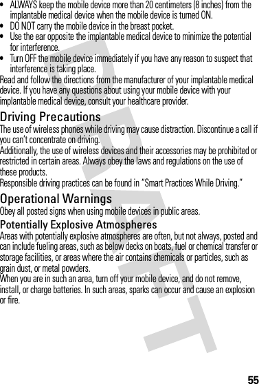 55•ALWAYS keep the mobile device more than 20 centimeters (8 inches) from the implantable medical device when the mobile device is turned ON.•DO NOT carry the mobile device in the breast pocket.•Use the ear opposite the implantable medical device to minimize the potential for interference.•Turn OFF the mobile device immediately if you have any reason to suspect that interference is taking place.Read and follow the directions from the manufacturer of your implantable medical device. If you have any questions about using your mobile device with your implantable medical device, consult your healthcare provider.Driving PrecautionsThe use of wireless phones while driving may cause distraction. Discontinue a call if you can’t concentrate on driving.Additionally, the use of wireless devices and their accessories may be prohibited or restricted in certain areas. Always obey the laws and regulations on the use of these products.Responsible driving practices can be found in “Smart Practices While Driving.”Operational WarningsObey all posted signs when using mobile devices in public areas.Potentially Explosive AtmospheresAreas with potentially explosive atmospheres are often, but not always, posted and can include fueling areas, such as below decks on boats, fuel or chemical transfer or storage facilities, or areas where the air contains chemicals or particles, such as grain dust, or metal powders.When you are in such an area, turn off your mobile device, and do not remove, install, or charge batteries. In such areas, sparks can occur and cause an explosion or fire.