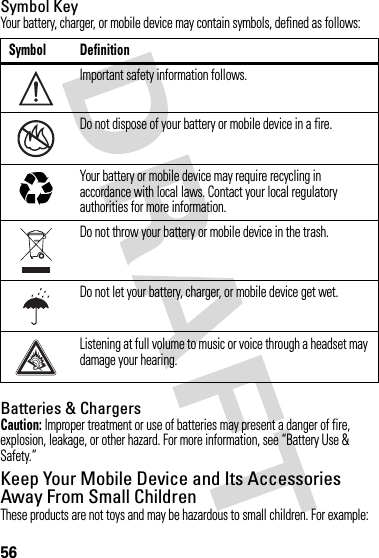 56Symbol KeyYour battery, charger, or mobile device may contain symbols, defined as follows:Batteries &amp; ChargersCaution: Improper treatment or use of batteries may present a danger of fire, explosion, leakage, or other hazard. For more information, see “Battery Use &amp; Safety.”Keep Your Mobile Device and Its Accessories Away From Small ChildrenThese products are not toys and may be hazardous to small children. For example:Symbol DefinitionImportant safety information follows.Do not dispose of your battery or mobile device in a fire.Your battery or mobile device may require recycling in accordance with local laws. Contact your local regulatory authorities for more information.Do not throw your battery or mobile device in the trash.Do not let your battery, charger, or mobile device get wet.Listening at full volume to music or voice through a headset may damage your hearing.032374o032376o032375o