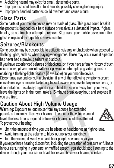 57•A choking hazard may exist for small, detachable parts.•Improper use could result in loud sounds, possibly causing hearing injury.•Improperly handled batteries could overheat and cause a burn.Glass PartsSome parts of your mobile device may be made of glass. This glass could break if the product is dropped on a hard surface or receives a substantial impact. If glass breaks, do not touch or attempt to remove. Stop using your mobile device until the glass is replaced by a qualified service center.Seizures/BlackoutsSome people may be susceptible to epileptic seizures or blackouts when exposed to flashing lights, such as when playing video games. These may occur even if a person has never had a previous seizure or blackout.If you have experienced seizures or blackouts, or if you have a family history of such occurrences, please consult with your physician before playing video games or enabling a flashing-lights feature (if available) on your mobile device.Discontinue use and consult a physician if any of the following symptoms occur: convulsion, eye or muscle twitching, loss of awareness, involuntary movements, or disorientation. It is always a good idea to hold the screen away from your eyes, leave the lights on in the room, take a 15-minute break every hour, and stop use if you are tired.Caution About High Volume UsageWarning: Exposure to loud noise from any source for extended periods of time may affect your hearing. The louder the volume sound level, the less time is required before your hearing could be affected. To protect your hearing:•Limit the amount of time you use headsets or headphones at high volume.•Avoid turning up the volume to block out noisy surroundings.•Turn the volume down if you can’t hear people speaking near you.If you experience hearing discomfort, including the sensation of pressure or fullness in your ears, ringing in your ears, or muffled speech, you should stop listening to the device through your headset or headphones and have your hearing checked.