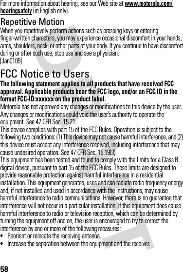 58For more information about hearing, see our Web site at www.motorola.com/hearingsafety (in English only).Repetitive MotionWhen you repetitively perform actions such as pressing keys or entering finger-written characters, you may experience occasional discomfort in your hands, arms, shoulders, neck, or other parts of your body. If you continue to have discomfort during or after such use, stop use and see a physician.[Jan0109]FCC Notice to UsersFCC NoticeThe following statement applies to all products that have received FCC approval. Applicable products bear the FCC logo, and/or an FCC ID in the format FCC-ID:xxxxxx on the product label.Motorola has not approved any changes or modifications to this device by the user. Any changes or modifications could void the user’s authority to operate the equipment. See 47 CFR Sec. 15.21.This device complies with part 15 of the FCC Rules. Operation is subject to the following two conditions: (1) This device may not cause harmful interference, and (2) this device must accept any interference received, including interference that may cause undesired operation. See 47 CFR Sec. 15.19(3).This equipment has been tested and found to comply with the limits for a Class B digital device, pursuant to part 15 of the FCC Rules. These limits are designed to provide reasonable protection against harmful interference in a residential installation. This equipment generates, uses and can radiate radio frequency energy and, if not installed and used in accordance with the instructions, may cause harmful interference to radio communications. However, there is no guarantee that interference will not occur in a particular installation. If this equipment does cause harmful interference to radio or television reception, which can be determined by turning the equipment off and on, the user is encouraged to try to correct the interference by one or more of the following measures:•Reorient or relocate the receiving antenna.•Increase the separation between the equipment and the receiver.