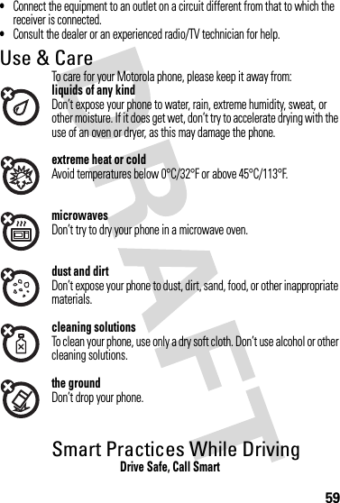 59•Connect the equipment to an outlet on a circuit different from that to which the receiver is connected.•Consult the dealer or an experienced radio/TV technician for help.Use &amp; CareUse &amp; CareTo care for your Motorola phone, please keep it away from:liquids of any kindDon’t expose your phone to water, rain, extreme humidity, sweat, or other moisture. If it does get wet, don’t try to accelerate drying with the use of an oven or dryer, as this may damage the phone.extreme heat or coldAvoid temperatures below 0°C/32°F or above 45°C/113°F.microwavesDon’t try to dry your phone in a microwave oven.dust and dirtDon’t expose your phone to dust, dirt, sand, food, or other inappropriate materials.cleaning solutionsTo clean your phone, use only a dry soft cloth. Don’t use alcohol or other cleaning solutions.the groundDon’t drop your phone.Smart Practices While DrivingDrivi ng SafetyDrive Safe, Call Smart