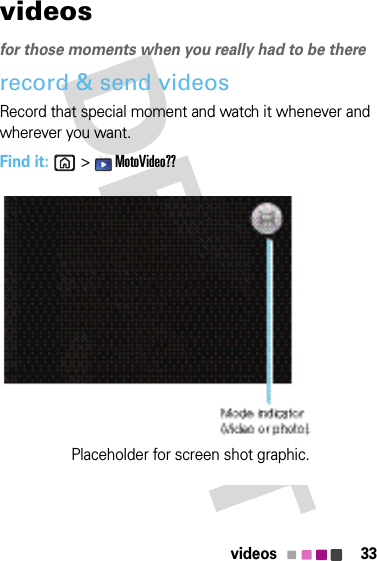 33videosvideosfor those moments when you really had to be thererecord &amp; send videosRecord that special moment and watch it whenever and wherever you want.Find it:  &gt;  MotoVideo??Placeholder for screen shot graphic.