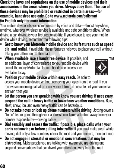 60Check the laws and regulations on the use of mobile devices and their accessories in the areas where you drive. Always obey them. The use of these devices may be prohibited or restricted in certain areas—for example, handsfree use only. Go to www.motorola.com/callsmart (in English only) for more information.Your mobile device lets you communicate by voice and data—almost anywhere, anytime, wherever wireless service is available and safe conditions allow. When driving a car, driving is your first responsibility. If you choose to use your mobile device while driving, remember the following tips:• Get to know your Motorola mobile device and its features such as speed dial and redial. If available, these features help you to place your call without taking your attention off the road.• When available, use a handsfree device. If possible, add an additional layer of convenience to your mobile device with one of the many Motorola Original handsfree accessories available today.• Position your mobile device within easy reach. Be able to access your mobile device without removing your eyes from the road. If you receive an incoming call at an inconvenient time, if possible, let your voicemail answer it for you.• Let the person you are speaking with know you are driving; if necessary, suspend the call in heavy traffic or hazardous weather conditions. Rain, sleet, snow, ice, and even heavy traffic can be hazardous.• Do not take notes or look up phone numbers while driving. Jotting down a “to do” list or going through your address book takes attention away from your primary responsibility—driving safely.• Dial sensibly and assess the traffic; if possible, place calls when your car is not moving or before pulling into traffic. If you must make a call while moving, dial only a few numbers, check the road and your mirrors, then continue.• Do not engage in stressful or emotional conversations that may be distracting. Make people you are talking with aware you are driving and suspend conversations that can divert your attention away from the road.